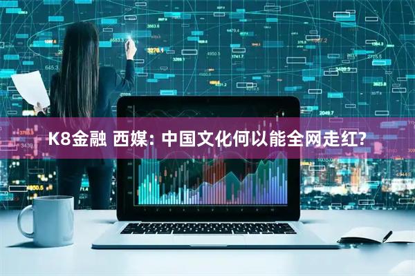 K8金融 西媒: 中国文化何以能全网走红?