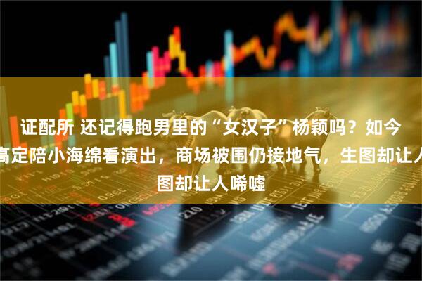 证配所 还记得跑男里的“女汉子”杨颖吗？如今穿旧高定陪小海绵看演出，商场被围仍接地气，生图却让人唏嘘