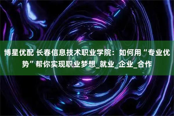 博星优配 长春信息技术职业学院:如何用“专业优势”帮你实现职业梦想_就业_企业_合作