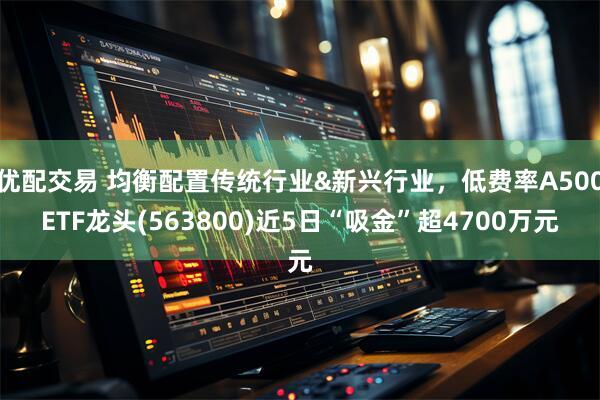 优配交易 均衡配置传统行业&新兴行业，低费率A500ETF龙头(563800)近5日“吸金”超4700万元