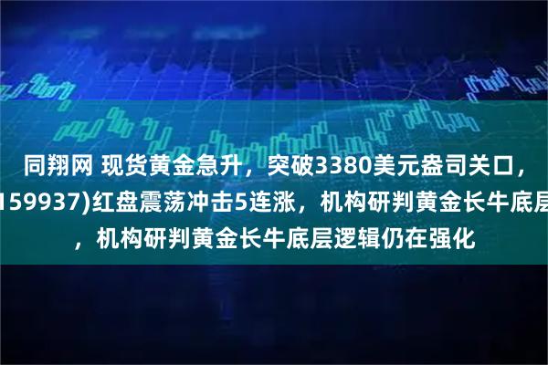 同翔网 现货黄金急升，突破3380美元盎司关口，黄金ETF基金(159937)红盘震荡冲击5连涨，机构研判黄金长牛底层逻辑仍在强化