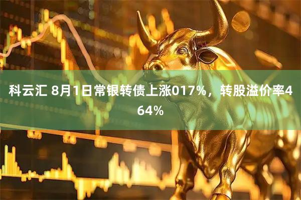 科云汇 8月1日常银转债上涨017%，转股溢价率464%