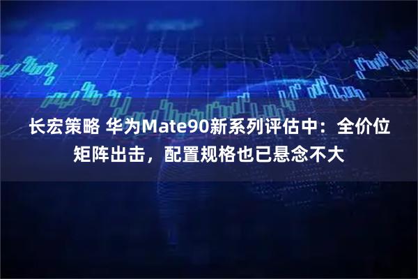 长宏策略 华为Mate90新系列评估中:全价位矩阵出击,配置规格也已悬念不大