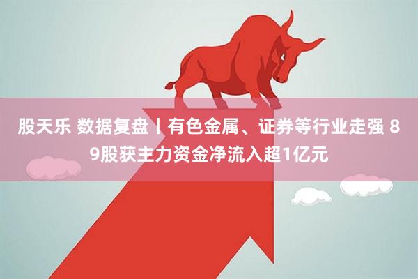 股天乐 数据复盘丨有色金属、证券等行业走强 89股获主力资金净流入超1亿元