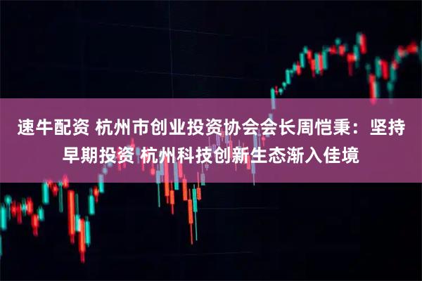 速牛配资 杭州市创业投资协会会长周恺秉:坚持早期投资 杭州科技创新生态渐入佳境
