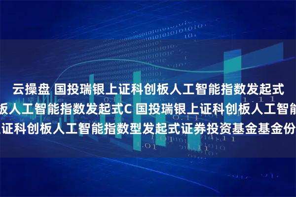 云操盘 国投瑞银上证科创板人工智能指数发起式A,国投瑞银上证科创板人工智能指数发起式C 国投瑞银上证科创板人工智能指数型发起式证券投资基金基金份额发售公告