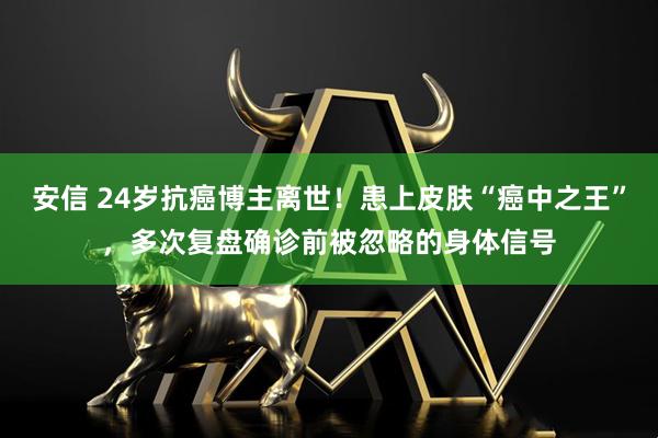 安信 24岁抗癌博主离世！患上皮肤“癌中之王”，多次复盘确诊前被忽略的身体信号