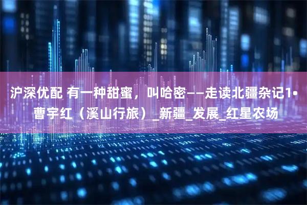 沪深优配 有一种甜蜜，叫哈密——走读北疆杂记1• 曹宇红（溪山行旅）_新疆_发展_红星农场
