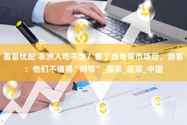 盈富忧配 非洲人吃不饱？看了当地菜市场后，游客：他们不值得“同情”_国家_蔬菜_中国