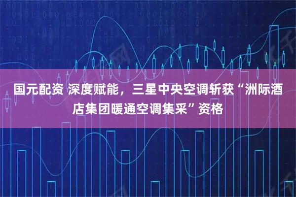 国元配资 深度赋能,三星中央空调斩获“洲际酒店集团暖通空调集采”资格