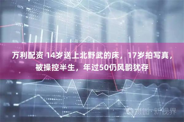 万利配资 14岁送上北野武的床，17岁拍写真，被操控半生，年过50仍风韵犹存