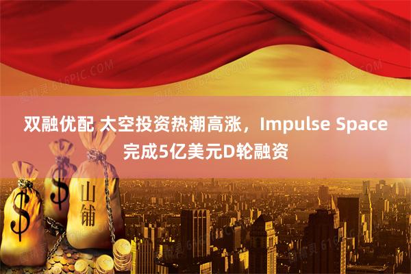 双融优配 太空投资热潮高涨，Impulse Space完成5亿美元D轮融资