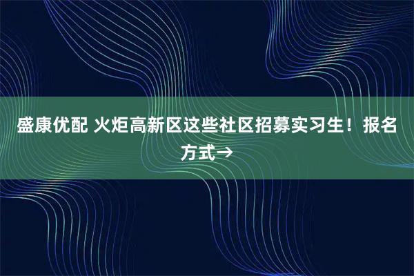 盛康优配 火炬高新区这些社区招募实习生！报名方式→
