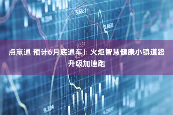 点赢通 预计6月底通车！火炬智慧健康小镇道路升级加速跑