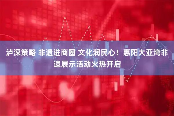 泸深策略 非遗进商圈 文化润民心！惠阳大亚湾非遗展示活动火热开启