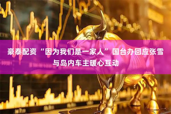 豪泰配资 “因为我们是一家人” 国台办回应张雪与岛内车主暖心互动