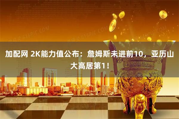 加配网 2K能力值公布:詹姆斯未进前10,亚历山大高居第1!