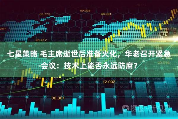 七星策略 毛主席逝世后准备火化，华老召开紧急会议：技术上能否永远防腐？