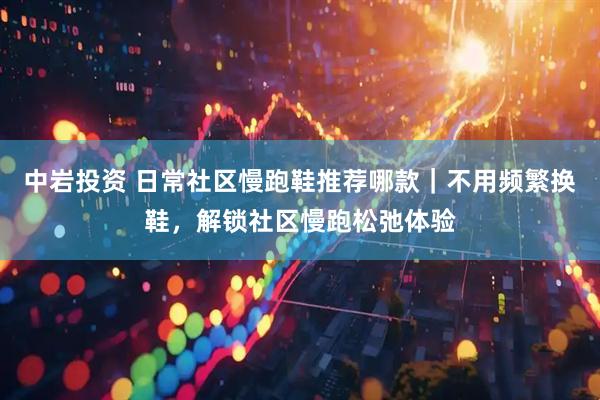 中岩投资 日常社区慢跑鞋推荐哪款｜不用频繁换鞋，解锁社区慢跑松弛体验