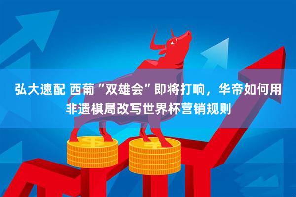 弘大速配 西葡“双雄会”即将打响，华帝如何用非遗棋局改写世界杯营销规则